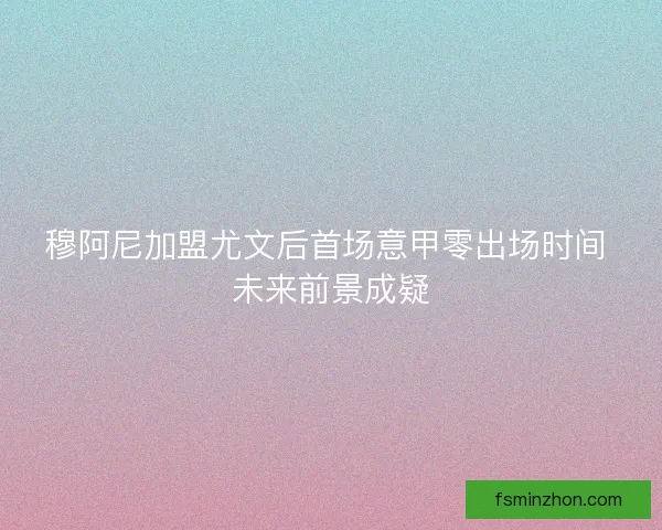 穆阿尼加盟尤文后首场意甲零出场时间 未来前景成疑