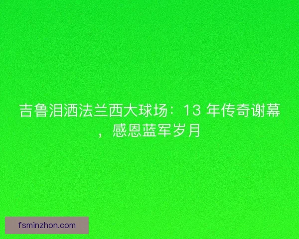吉鲁泪洒法兰西大球场：13 年传奇谢幕，感恩蓝军岁月