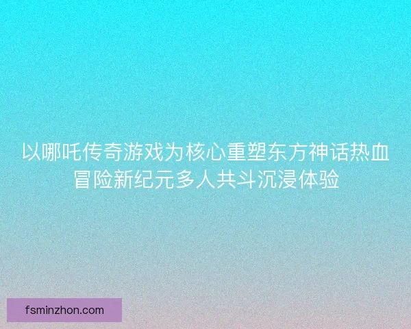 以哪吒传奇游戏为核心重塑东方神话热血冒险新纪元多人共斗沉浸体验