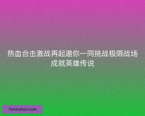 热血合击激战再起邀你一同挑战极限战场成就英雄传说