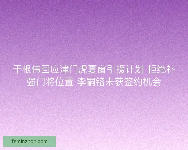 于根伟回应津门虎夏窗引援计划 拒绝补强门将位置 李嗣镕未获签约机会