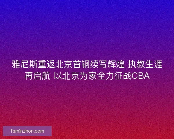 雅尼斯重返北京首钢续写辉煌 执教生涯再启航 以北京为家全力征战CBA