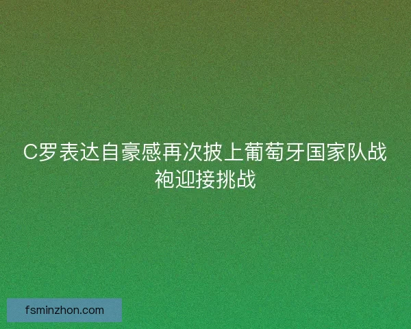 C罗表达自豪感再次披上葡萄牙国家队战袍迎接挑战