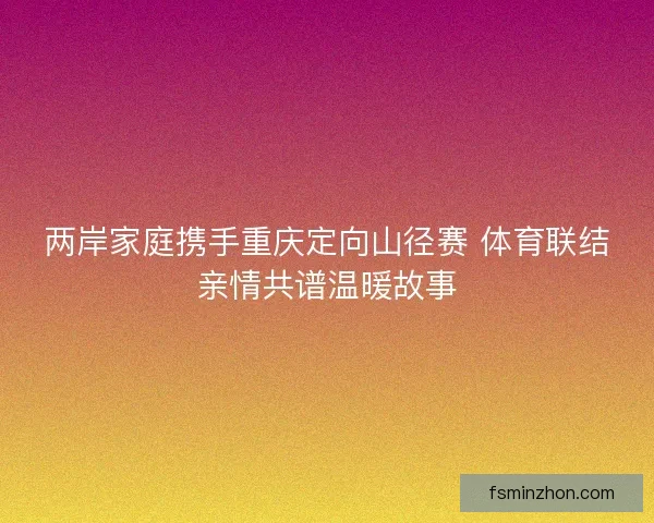 两岸家庭携手重庆定向山径赛 体育联结亲情共谱温暖故事