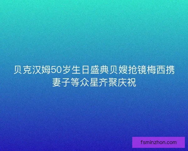 贝克汉姆50岁生日盛典贝嫂抢镜梅西携妻子等众星齐聚庆祝