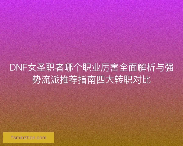DNF女圣职者哪个职业厉害全面解析与强势流派推荐指南四大转职对比