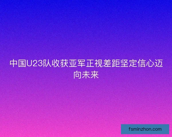 中国U23队收获亚军正视差距坚定信心迈向未来